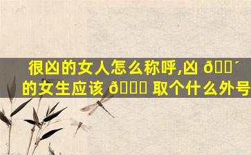 很凶的女人怎么称呼,凶 🐴 的女生应该 🍀 取个什么外号